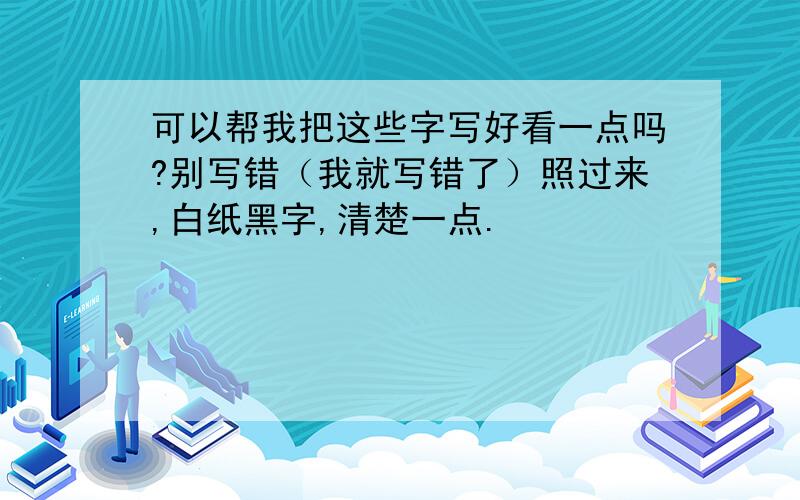 可以帮我把这些字写好看一点吗?别写错（我就写错了）照过来,白纸黑字,清楚一点.