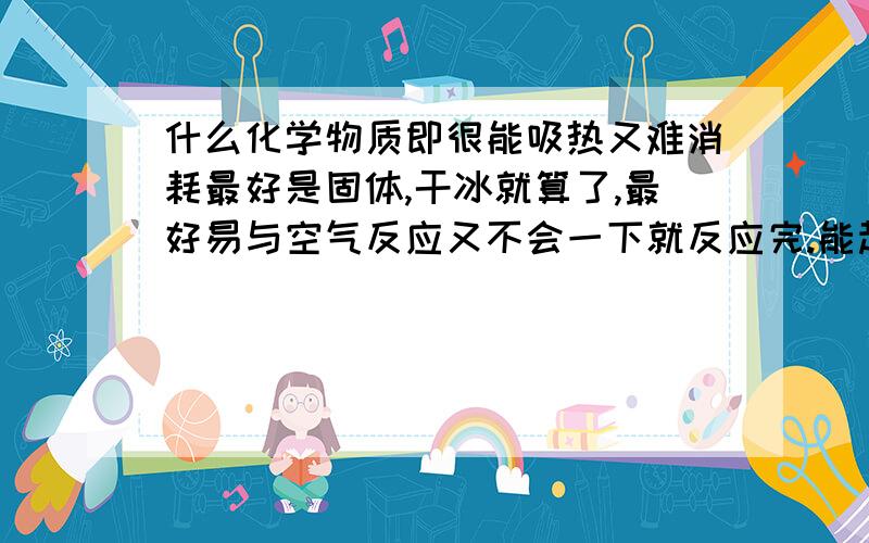 什么化学物质即很能吸热又难消耗最好是固体,干冰就算了,最好易与空气反应又不会一下就反应完.能起到降温作用.谢拉