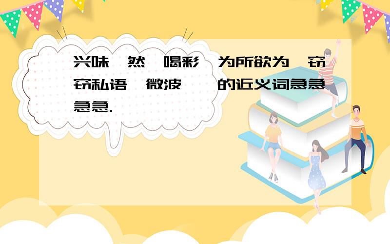 兴味盎然、喝彩、为所欲为、窃窃私语、微波粼粼的近义词急急急急.