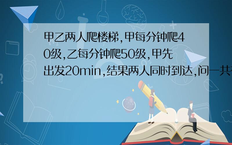 甲乙两人爬楼梯,甲每分钟爬40级,乙每分钟爬50级,甲先出发20min,结果两人同时到达,问一共有多少级楼梯