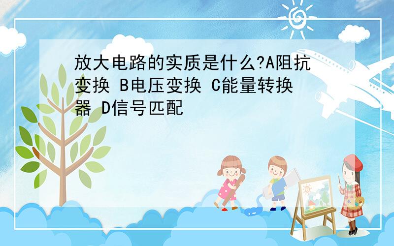 放大电路的实质是什么?A阻抗变换 B电压变换 C能量转换器 D信号匹配