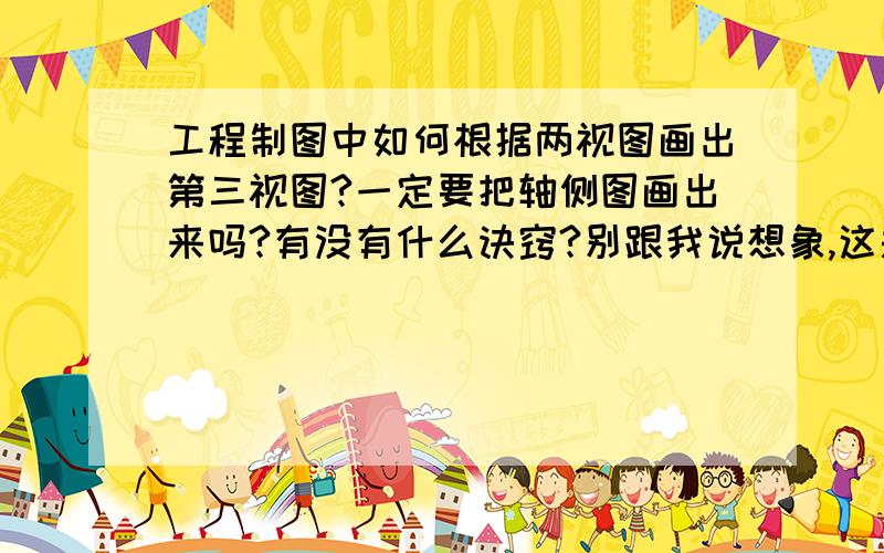 工程制图中如何根据两视图画出第三视图?一定要把轴侧图画出来吗?有没有什么诀窍?别跟我说想象,这是...工程制图中如何根据两视图画出第三视图?一定要把轴侧图画出来吗?有没有什么诀窍?