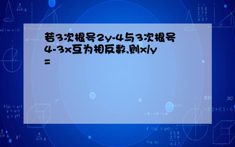 若3次根号2y-4与3次根号4-3x互为相反数,则x/y=