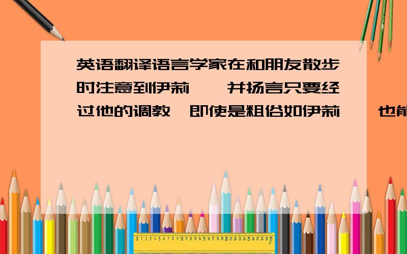 英语翻译语言学家在和朋友散步时注意到伊莉莎,并扬言只要经过他的调教,即使是粗俗如伊莉莎,也能成为一个贵妇人.伊莉莎听后怦然心动,