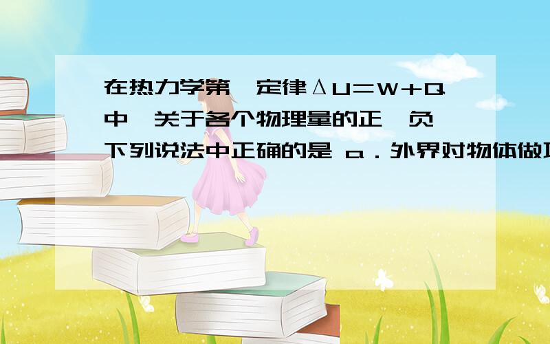 在热力学第一定律ΔU＝W＋Q中,关于各个物理量的正、负,下列说法中正确的是 a．外界对物体做功时W为正,在热力学第一定律ΔU＝W＋Q中,关于各个物理量的正、负,下列说法中正确的是a．外界对