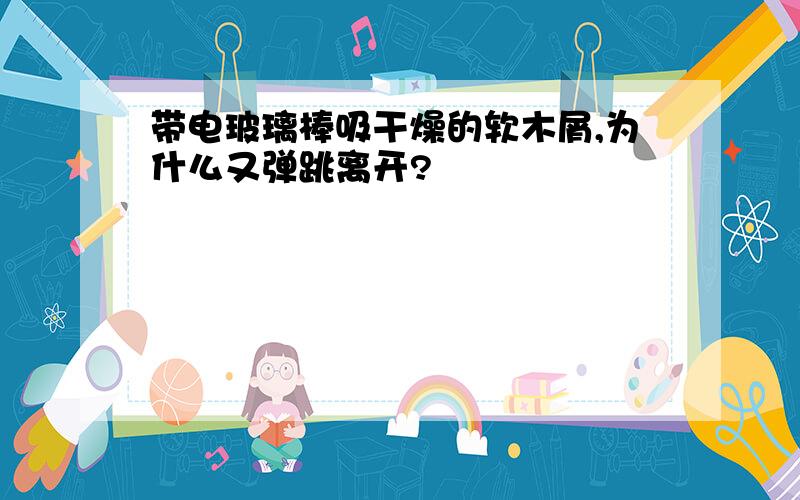 带电玻璃棒吸干燥的软木屑,为什么又弹跳离开?