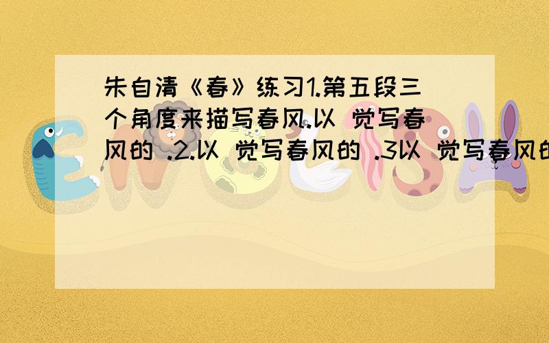 朱自清《春》练习1.第五段三个角度来描写春风.以 觉写春风的 .2.以 觉写春风的 .3以 觉写春风的和悦.2.春是一篇优美的写景散文.全文可分为 春,春,春3.第六段中,除了写雨外还写了人,又近到