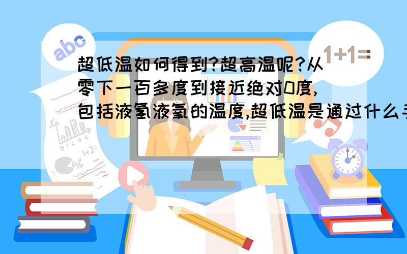 超低温如何得到?超高温呢?从零下一百多度到接近绝对0度,包括液氢液氧的温度,超低温是通过什么手段实现的?炼钢的温度是怎么实现的?再高的超高温呢?另外,这些超级温度又是如何测量出来