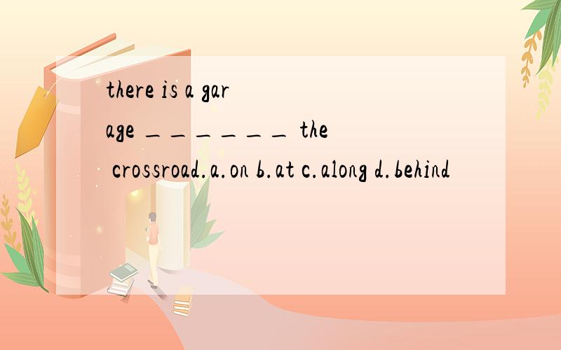 there is a garage ______ the crossroad.a.on b.at c.along d.behind