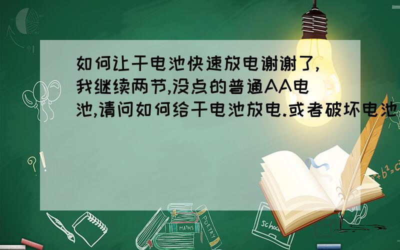 如何让干电池快速放电谢谢了,我继续两节,没点的普通AA电池,请问如何给干电池放电.或者破坏电池