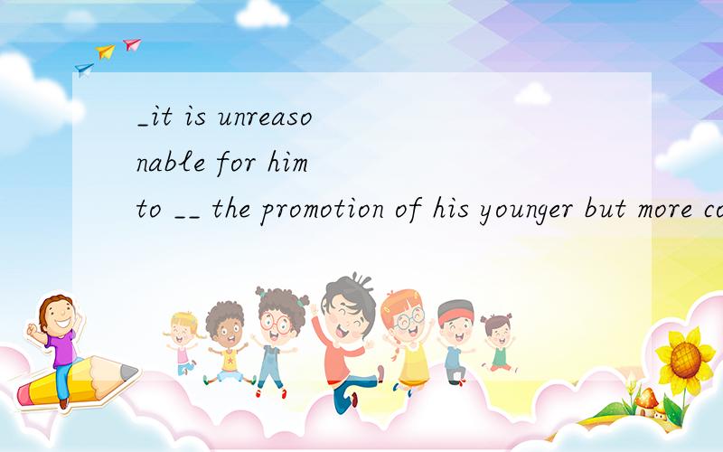 _it is unreasonable for him to __ the promotion of his younger but more corupetent colleague to a-rank above him A.consent B.resent C.approve D.punish