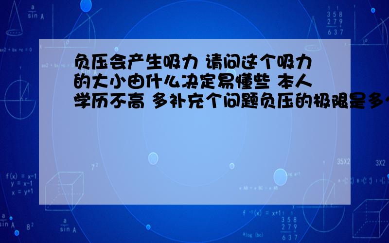 负压会产生吸力 请问这个吸力的大小由什么决定易懂些 本人学历不高 多补充个问题负压的极限是多少 同时这一极限大楷会产生多大的吸力 请问吸力的大小只和横截面积有关 和容积无关对