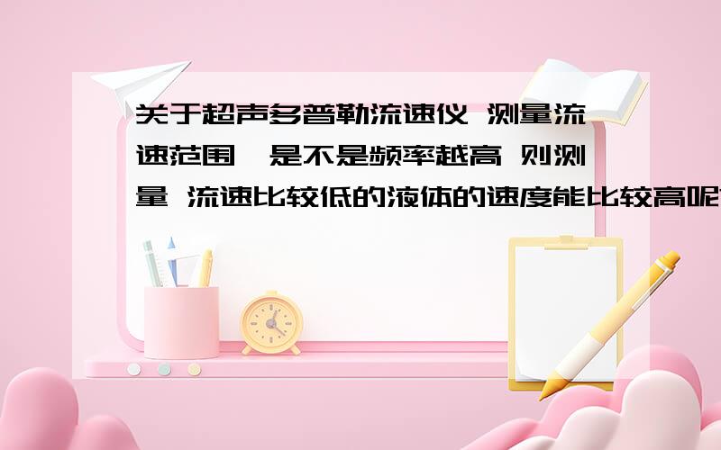 关于超声多普勒流速仪 测量流速范围,是不是频率越高 则测量 流速比较低的液体的速度能比较高呢?我需要一个能测量 流速比较低的液体,此液体在一个 直径8cm左右的管道内流动,的流动速度1