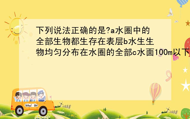 下列说法正确的是?a水圈中的全部生物都生存在表层b水生生物均匀分布在水圈的全部c水面100m以下没有生物生存d水生生物大多生活在120m以上