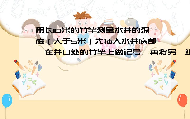 用长10米的竹竿测量水井的深度（大于5米）先插入水井底部,在井口处的竹竿上做记号,再将另一端插入水井,在井口处的竹竿上做记号,一直两个记号之间为6米,你能算出水井的深度?