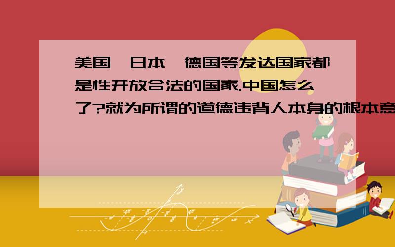 美国、日本、德国等发达国家都是性开放合法的国家.中国怎么了?就为所谓的道德违背人本身的根本意愿!这不是一个错误吗?