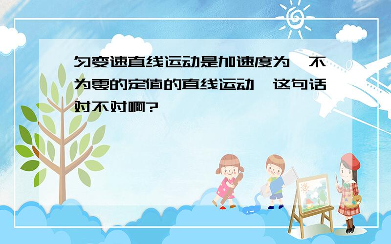 匀变速直线运动是加速度为一不为零的定值的直线运动,这句话对不对啊?