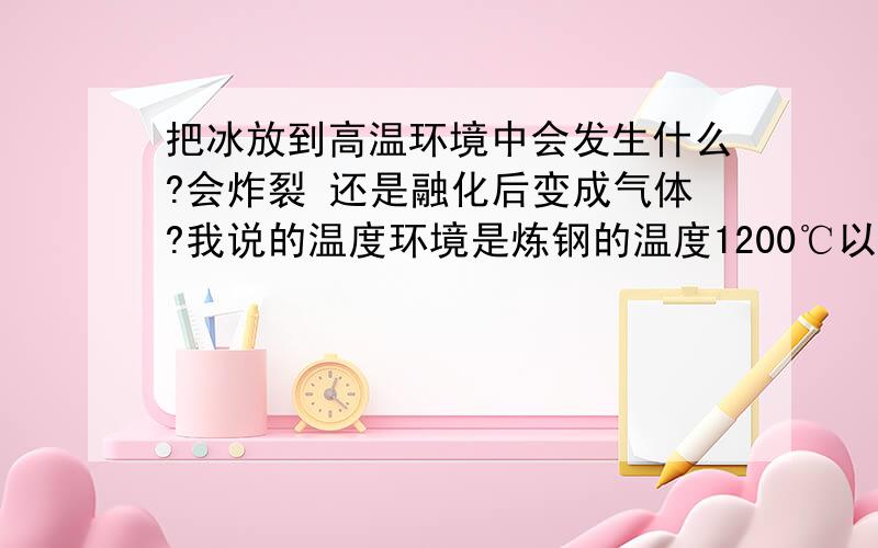 把冰放到高温环境中会发生什么?会炸裂 还是融化后变成气体?我说的温度环境是炼钢的温度1200℃以上.