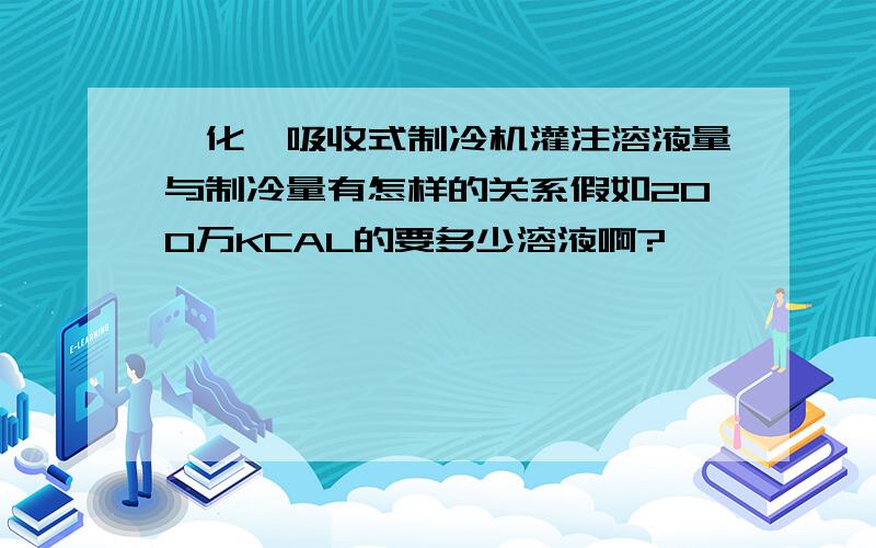 溴化锂吸收式制冷机灌注溶液量与制冷量有怎样的关系假如200万KCAL的要多少溶液啊?