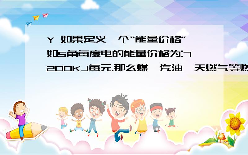 Y 如果定义一个“能量价格”如5角每度电的能量价格为:7200KJ每元.那么煤、汽油、天燃气等燃料的能量价...Y 如果定义一个“能量价格”如5角每度电的能量价格为:7200KJ每元.那么煤、汽油、天