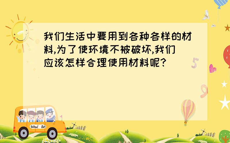 我们生活中要用到各种各样的材料,为了使环境不被破坏,我们应该怎样合理使用材料呢?