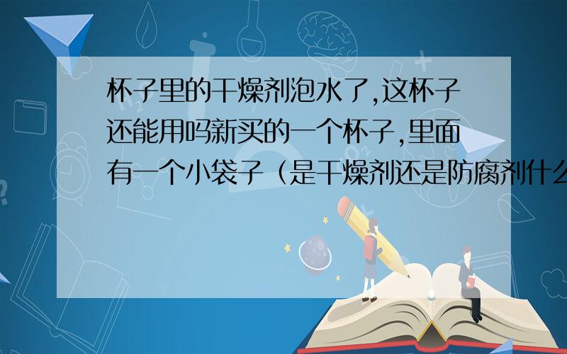 杯子里的干燥剂泡水了,这杯子还能用吗新买的一个杯子,里面有一个小袋子（是干燥剂还是防腐剂什么的吧）,直接就给拿来装水了,那这样的话,这个杯子还能用吗?