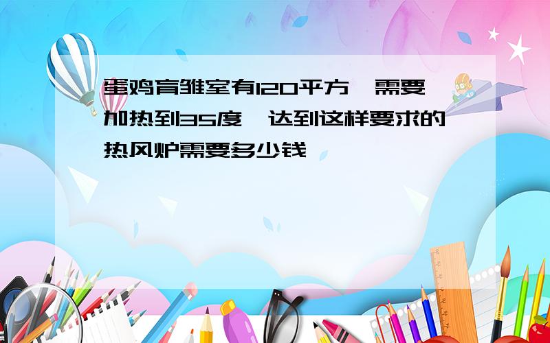 蛋鸡育雏室有120平方,需要加热到35度,达到这样要求的热风炉需要多少钱