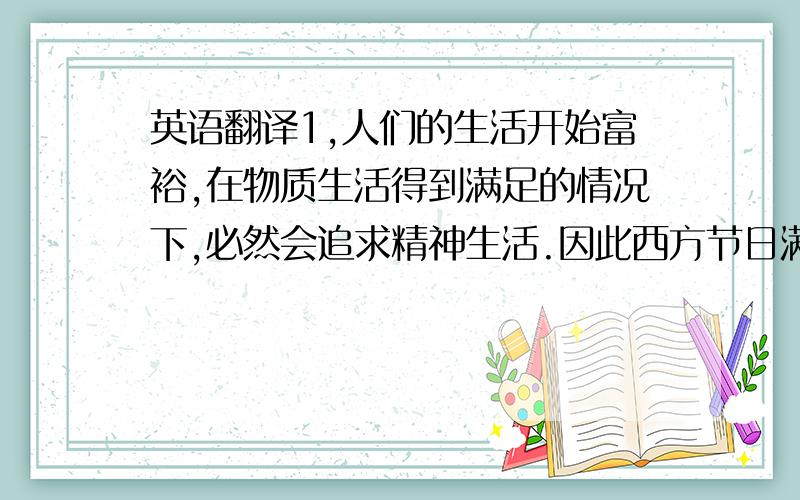 英语翻译1,人们的生活开始富裕,在物质生活得到满足的情况下,必然会追求精神生活.因此西方节日满足了大多数人的生活娱乐和精神享受.2,许多年轻人,喜欢追求时尚,崇尚外国事物,加上英语