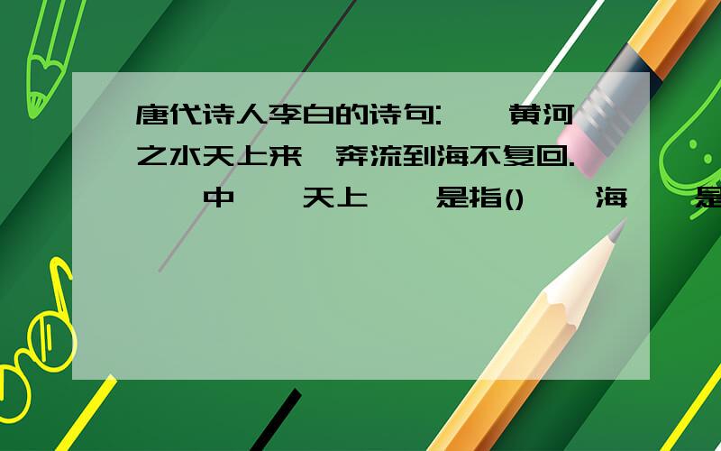 唐代诗人李白的诗句:''黄河之水天上来,奔流到海不复回.''中''天上''是指()''海''是指()