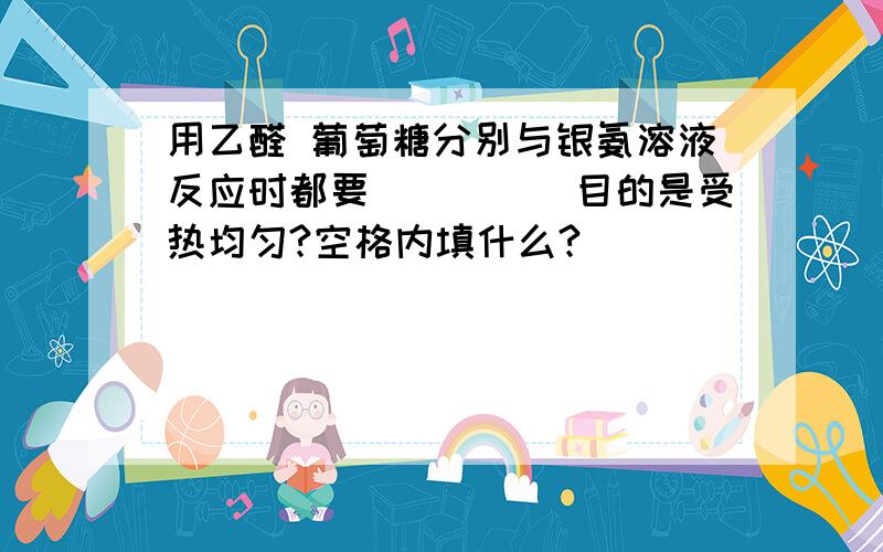 用乙醛 葡萄糖分别与银氨溶液反应时都要_____目的是受热均匀?空格内填什么?