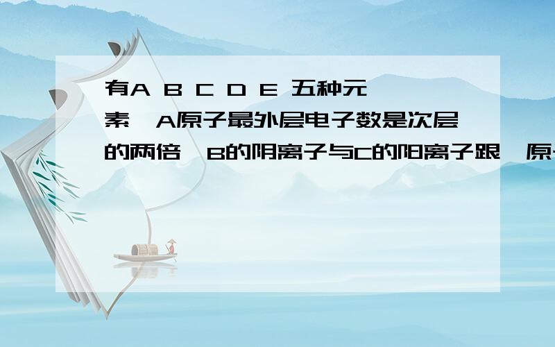 有A B C D E 五种元素,A原子最外层电子数是次层的两倍,B的阴离子与C的阳离子跟氖原子的电子层结构相同,E原子第三层上的电子比第一层多5个,常温下B2为气体,它对氢气的相对密度为16,C的单质