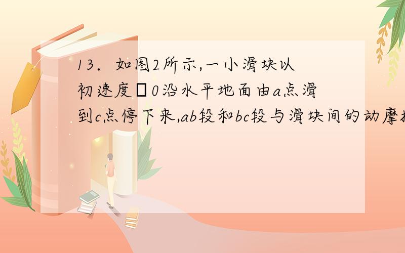 13．如图2所示,一小滑块以初速度υ0沿水平地面由a点滑到c点停下来,ab段和bc段与滑块间的动摩擦因数不同,滑块在b时的速度为υ1,若滑块从c点以相同的速率υ0向a点运动时,经过b点的速度为（ ）