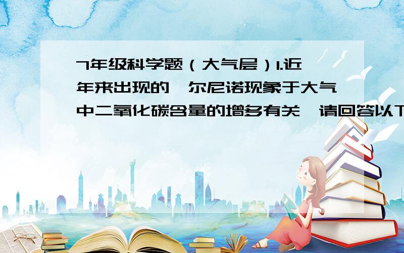 7年级科学题（大气层）1.近年来出现的厄尔尼诺现象于大气中二氧化碳含量的增多有关,请回答以下问题：（1）空气中二氧化碳的主要来源是_________________________（2）自然界中能消耗二氧化碳