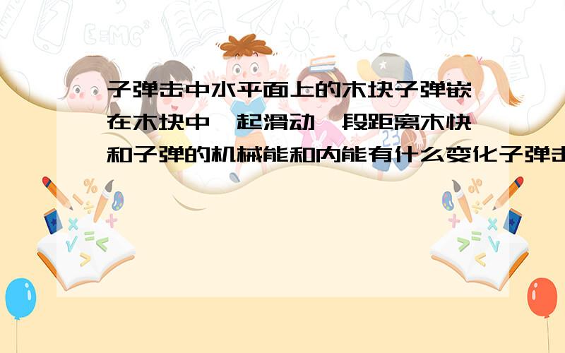 子弹击中水平面上的木块子弹嵌在木块中一起滑动一段距离木快和子弹的机械能和内能有什么变化子弹击中水平面上的木块子弹嵌在木块中一起滑动一段距离子弹的机械能和内能有什么变化