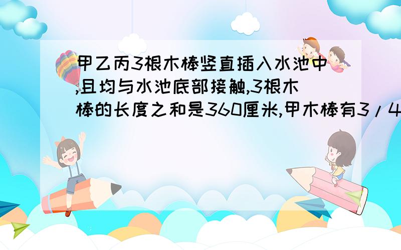 甲乙丙3根木棒竖直插入水池中,且均与水池底部接触,3根木棒的长度之和是360厘米,甲木棒有3/4露在水面外,乙木棒有4/7露在水面外,丙木棒有2/5露在水面外,水深多少米?