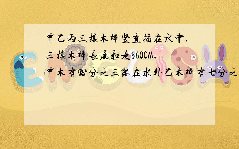 甲乙丙三根木棒竖直插在水中,三根木棒长度和是360CM,甲木有四分之三露在水外乙木棒有七分之四露在水外,丙木棒有五分之二露在水外,求水深多少