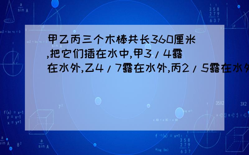 甲乙丙三个木棒共长360厘米,把它们插在水中,甲3/4露在水外,乙4/7露在水外,丙2/5露在水外.则水深是（）厘米