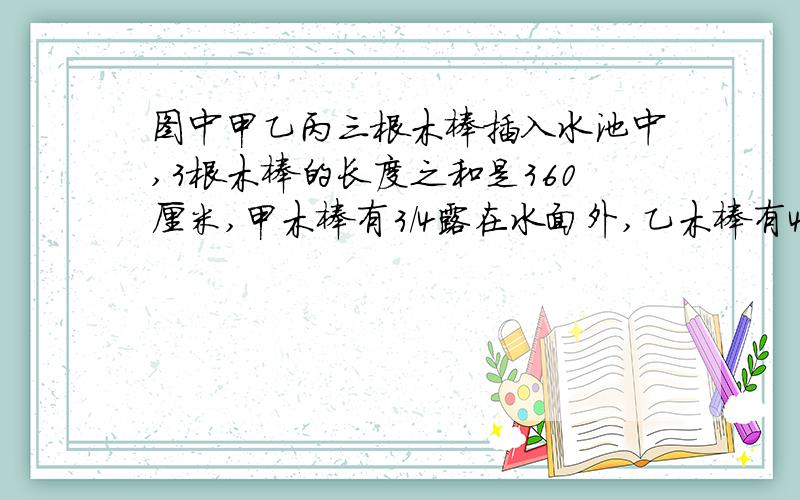 图中甲乙丙三根木棒插入水池中,3根木棒的长度之和是360厘米,甲木棒有3/4露在水面外,乙木棒有4/7露在水面外,丙木棒有2/5露在水面外.水深多少厘米?