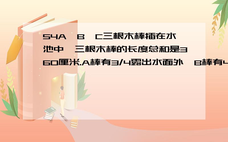 54A,B,C三根木棒插在水池中,三根木棒的长度总和是360厘米.A棒有3/4露出水面外,B棒有4/7露出水面外,C棒/A,B,C三根木棒插在水池中,三根木棒的长度总和是360厘米.A棒有3/4露出水面外,B棒有4/7露出水