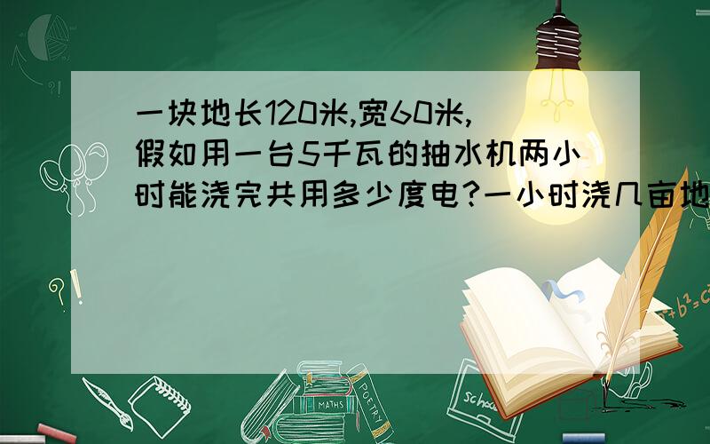 一块地长120米,宽60米,假如用一台5千瓦的抽水机两小时能浇完共用多少度电?一小时浇几亩地?...原题：一块地长120米,宽60米,假如用一台5千瓦的抽水机两小时能浇完共用多少度电?一小时浇几亩