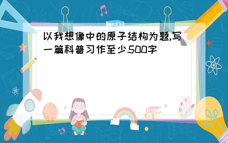 以我想像中的原子结构为题,写一篇科普习作至少500字