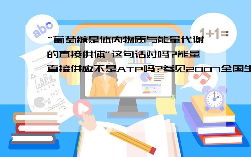 “葡萄糖是体内物质与能量代谢的直接供体”这句话对吗?能量直接供应不是ATP吗?参见2007全国生物联赛110题，按照答案的意思，这句话是对的。为什么？