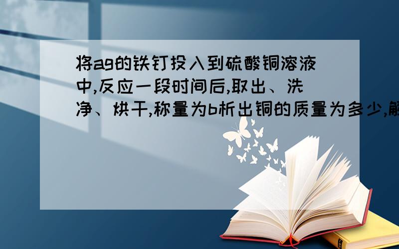 将ag的铁钉投入到硫酸铜溶液中,反应一段时间后,取出、洗净、烘干,称量为b析出铜的质量为多少,解不出来急死我了(╥﹏╥)