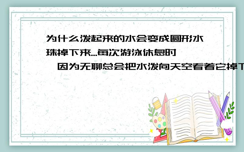 为什么泼起来的水会变成圆形水珠掉下来...每次游泳休息时,因为无聊总会把水泼向天空看着它掉下来,发现水都会变成圆珠形掉下来,上百度也搜不到,