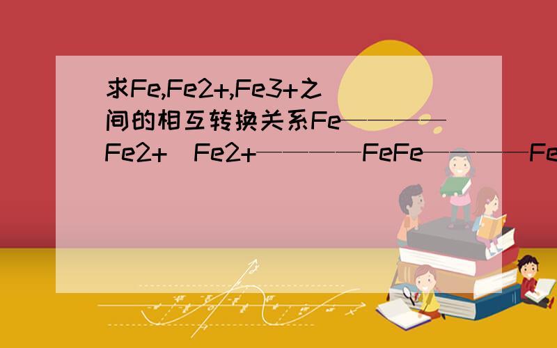 求Fe,Fe2+,Fe3+之间的相互转换关系Fe————Fe2+  Fe2+————FeFe————Fe3+Fe3+————FeFe3+————Fe2+Fe2+————Fe3+  也就是与什么反应从而能实现转换