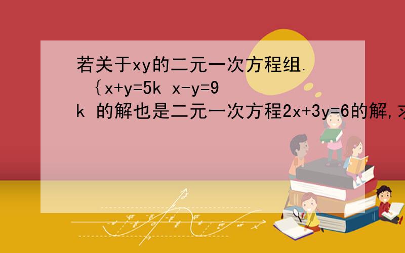 若关于xy的二元一次方程组. ｛x+y=5k x-y=9k 的解也是二元一次方程2x+3y=6的解,求k的值 以上这题怎么写?急用啊!