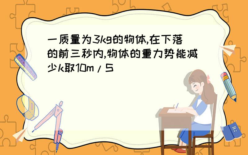 一质量为3kg的物体,在下落的前三秒内,物体的重力势能减少k取10m/S