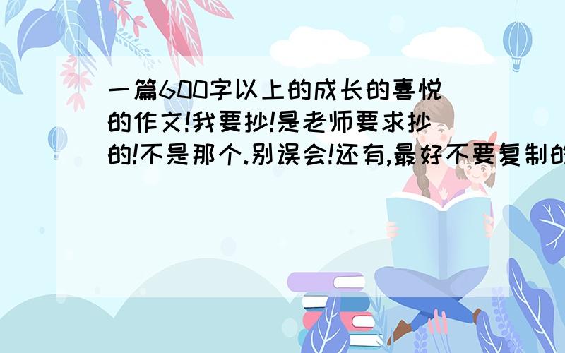 一篇600字以上的成长的喜悦的作文!我要抄!是老师要求抄的!不是那个.别误会!还有,最好不要复制的!网页上的基本的我都看了!都没有达到我的要求,求赐圣旨!迅速!