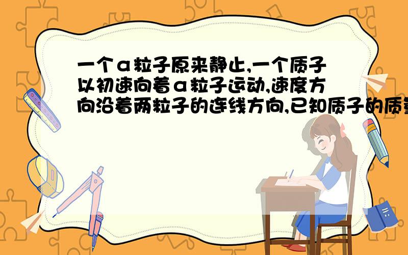 一个α粒子原来静止,一个质子以初速向着α粒子运动,速度方向沿着两粒子的连线方向,已知质子的质量为m,电荷量为e,两粒子相距最近时的距离为L．当两粒子距离最近时,α粒子的速度大小是____