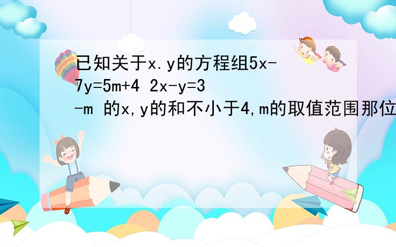 已知关于x.y的方程组5x-7y=5m+4 2x-y=3-m 的x,y的和不小于4,m的取值范围那位知道的教教我 下最好是把解的过程下来 小孩子问我的 可是我早忘记了